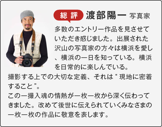 総評 渡部陽一 写真家多数のエントリー作品を見させていただき感じました。出展された沢山の写真家の方々は横浜を愛し、横浜の一日を知っている。横浜を日常的に楽しんでいる。撮影する上での大切な定義、それは“現地に密着すること”。この一撮入魂の情熱が一枚一枚から深く伝わってきました。改めて後世に伝えられていくみなさまの一枚一枚の作品に敬意を表します。