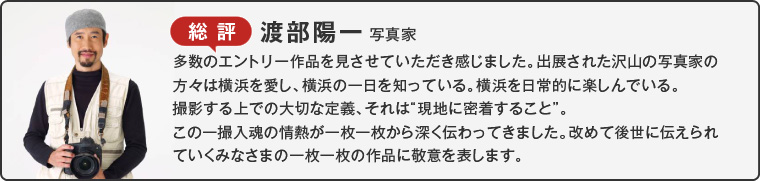 総評 渡部陽一 写真家多数のエントリー作品を見させていただき感じました。出展された沢山の写真家の方々は横浜を愛し、横浜の一日を知っている。横浜を日常的に楽しんでいる。撮影する上での大切な定義、それは“現地に密着すること”。
この一撮入魂の情熱が一枚一枚から深く伝わってきました。改めて後世に伝えられていくみなさまの一枚一枚の作品に敬意を表します。