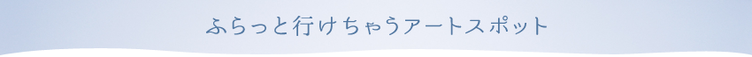 ふらっと行けちゃうアートスポット