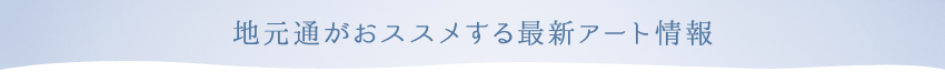 地元通がオススメする最新アート情報