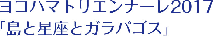ヨコハマトリエンナーレ2017「島と星座とガラパゴス」